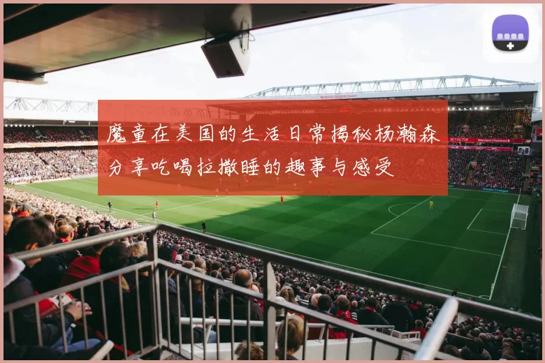 魔童在美国的生活日常揭秘杨瀚森分享吃喝拉撒睡的趣事与感受