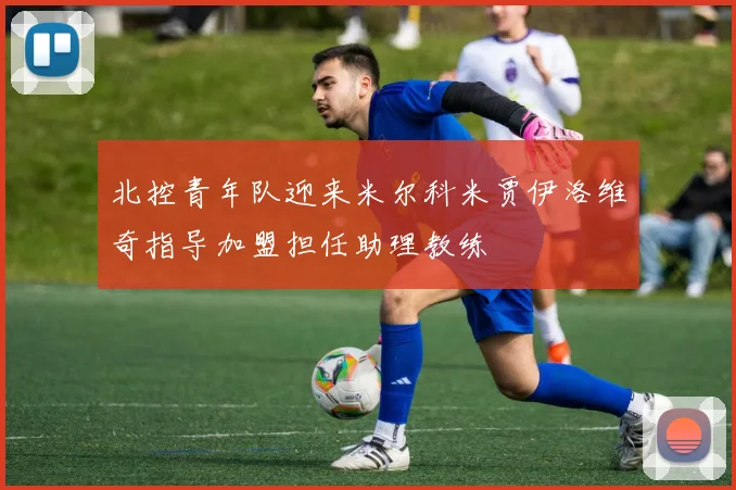 北控青年队迎来米尔科米贾伊洛维奇指导加盟担任助理教练