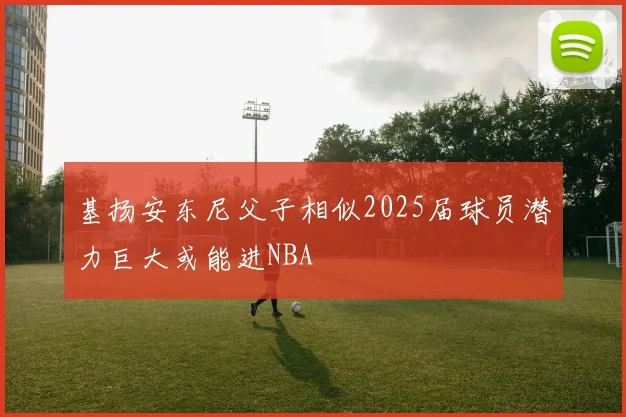 基扬安东尼父子相似2025届球员潜力巨大或能进NBA