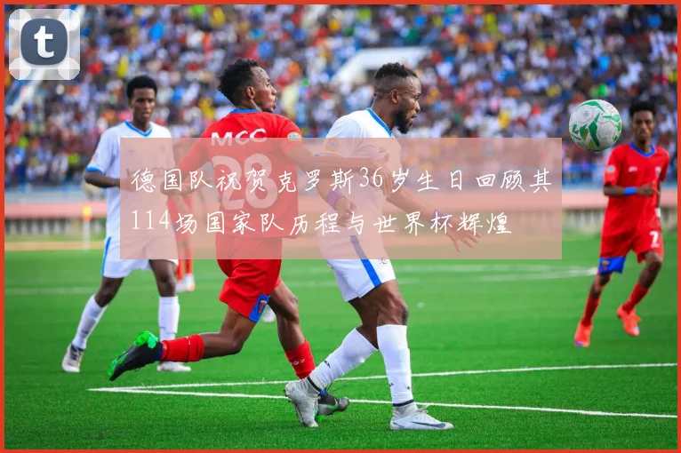 德国队祝贺克罗斯36岁生日回顾其114场国家队历程与世界杯辉煌