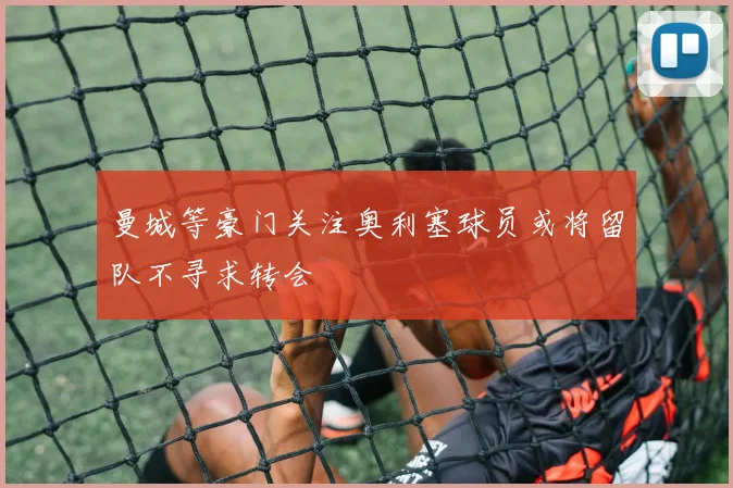 曼城等豪门关注奥利塞球员或将留队不寻求转会