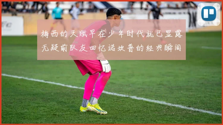 梅西的天赋早在少年时代就已显露无疑前队友回忆诺坎普的经典瞬间