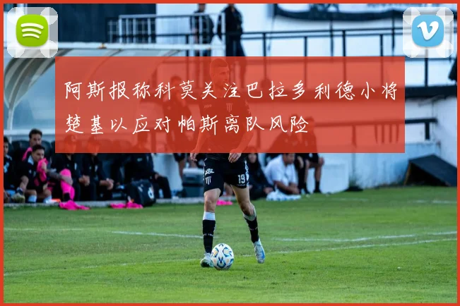 阿斯报称科莫关注巴拉多利德小将楚基以应对帕斯离队风险