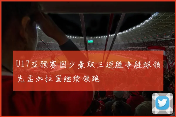 U17亚预赛国少豪取三连胜净胜球领先孟加拉国继续领跑