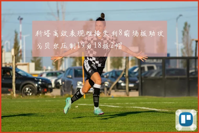 科塔高效表现难掩失利8前场板助攻戈贝尔压制19分18板2帽