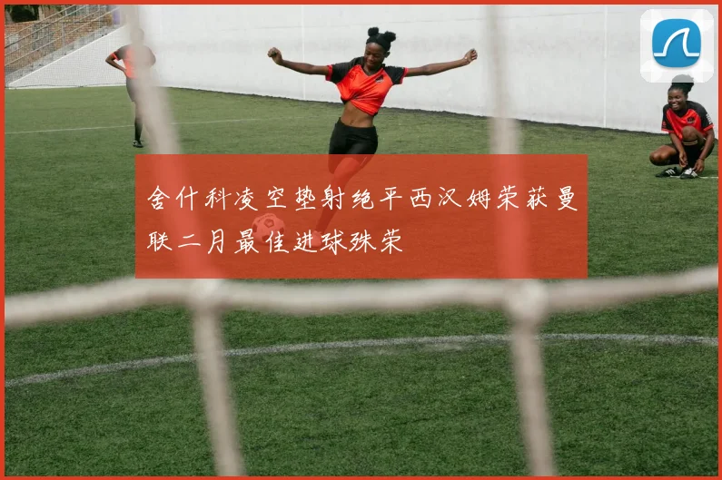 舍什科凌空垫射绝平西汉姆荣获曼联二月最佳进球殊荣