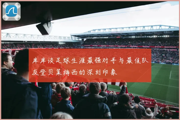 库库谈足球生涯最强对手与最佳队友登贝莱梅西的深刻印象