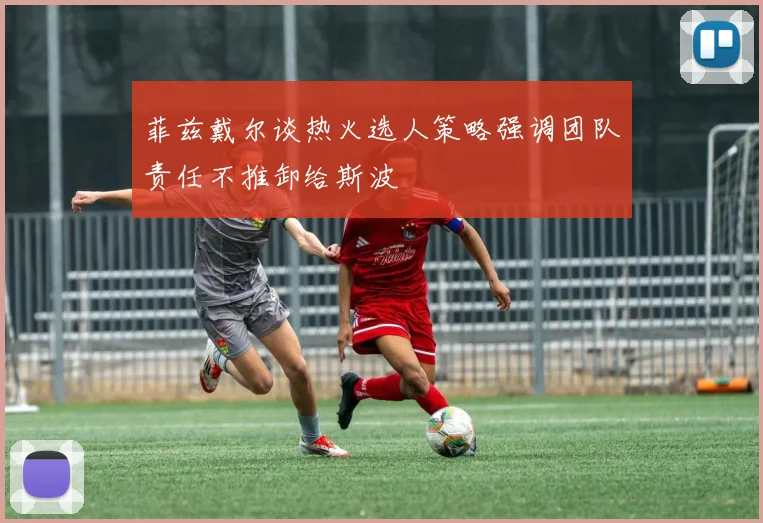 菲兹戴尔谈热火选人策略强调团队责任不推卸给斯波