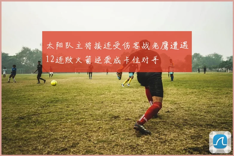 太阳队主将接连受伤客战老鹰遭遇12连败火箭逆袭成卡位对手