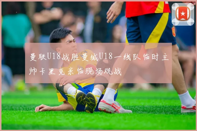 曼联U18战胜曼城U18一线队临时主帅卡里克亲临现场观战