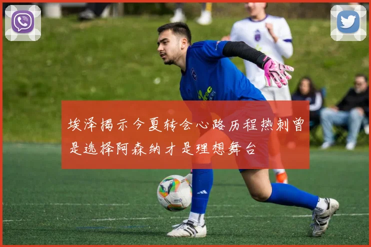 埃泽揭示今夏转会心路历程热刺曾是选择阿森纳才是理想舞台