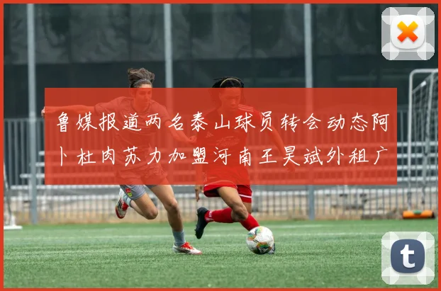 鲁媒报道两名泰山球员转会动态阿卜杜肉苏力加盟河南王昊斌外租广州豹