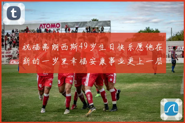 祝福弗朗西斯49岁生日快乐愿他在新的一岁里幸福安康事业更上一层楼