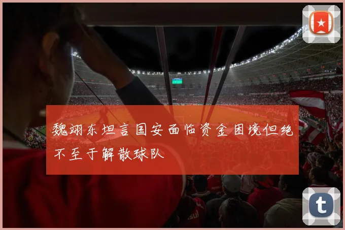 魏翊东坦言国安面临资金困境但绝不至于解散球队