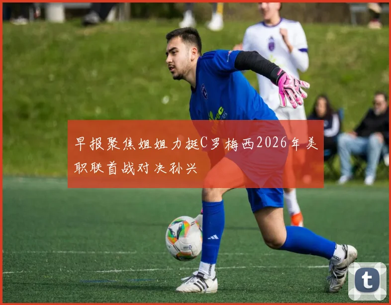 早报聚焦姐姐力挺C罗梅西2026年美职联首战对决孙兴慜
