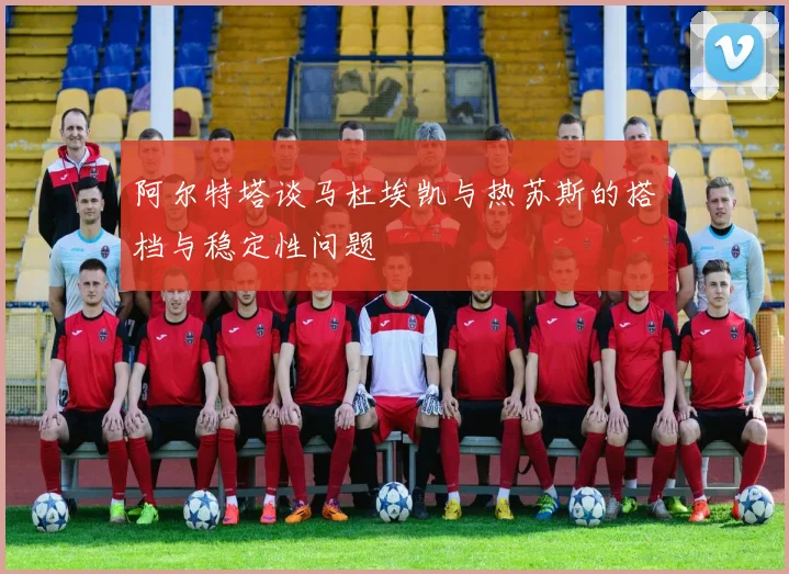 阿尔特塔谈马杜埃凯与热苏斯的搭档与稳定性问题