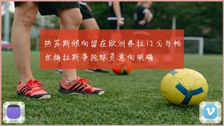 热苏斯倾向留在欧洲弗拉门戈与帕尔梅拉斯争抢球员意向明确