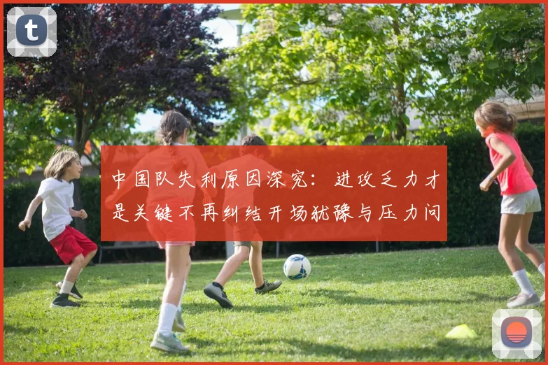 中国队失利原因深究：进攻乏力才是关键不再纠结开场犹豫与压力问题