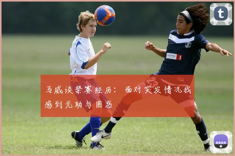 马威谈禁赛经历：面对突发情况我感到无助与困惑