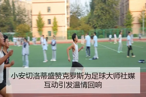 小安切洛蒂盛赞克罗斯为足球大师社媒互动引发温情回响